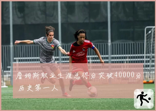 詹姆斯职业生涯总得分突破40000分 历史第一人