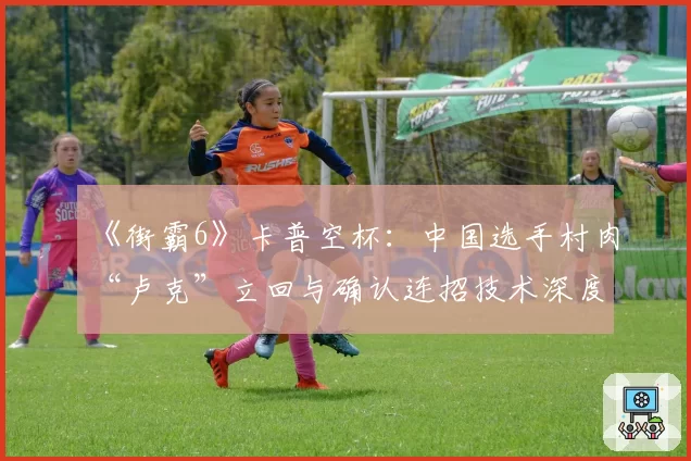 《街霸6》卡普空杯：中国选手村肉“卢克”立回与确认连招技术深度分析