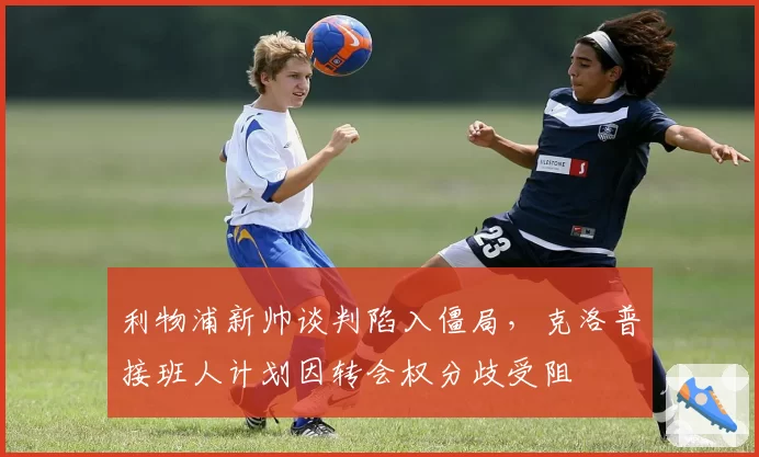利物浦新帅谈判陷入僵局，克洛普接班人计划因转会权分歧受阻