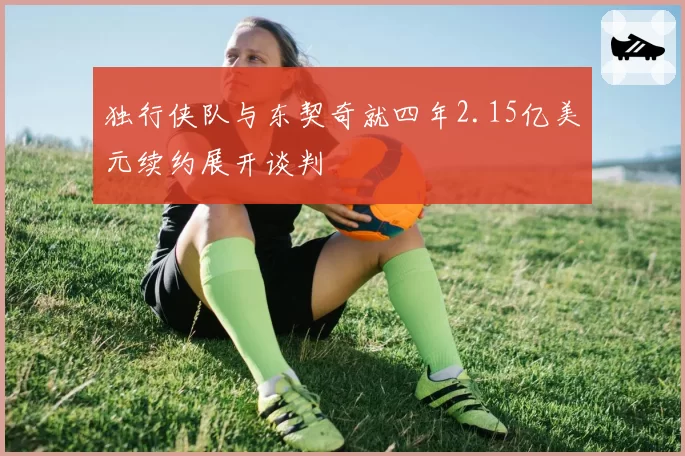 独行侠队与东契奇就四年2.15亿美元续约展开谈判