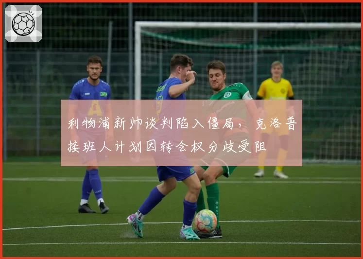 利物浦新帅谈判陷入僵局，克洛普接班人计划因转会权分歧受阻