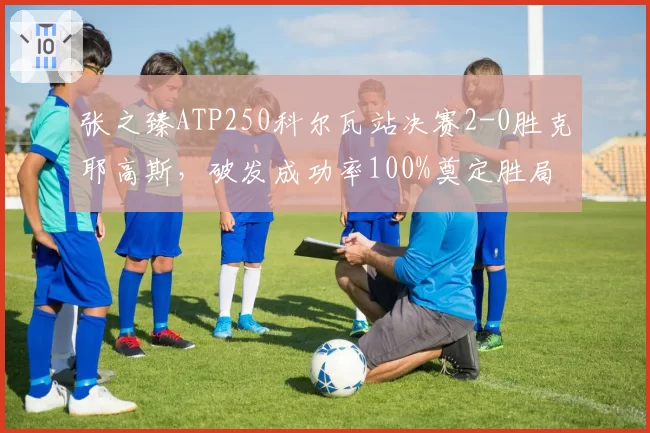 张之臻ATP250科尔瓦站决赛2-0胜克耶高斯，破发成功率100%奠定胜局
